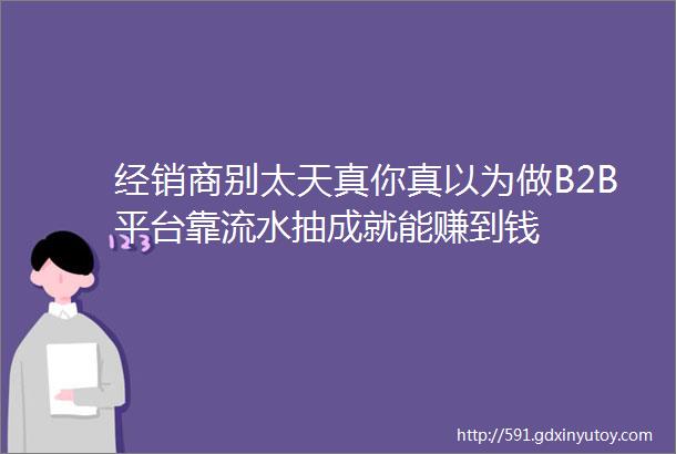 经销商别太天真你真以为做B2B平台靠流水抽成就能赚到钱